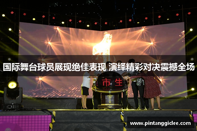 国际舞台球员展现绝佳表现 演绎精彩对决震撼全场