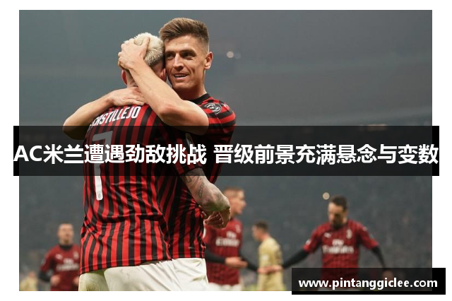 AC米兰遭遇劲敌挑战 晋级前景充满悬念与变数