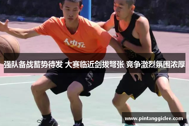 强队备战蓄势待发 大赛临近剑拔弩张 竞争激烈氛围浓厚