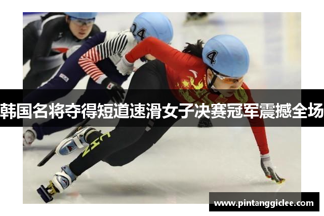 韩国名将夺得短道速滑女子决赛冠军震撼全场