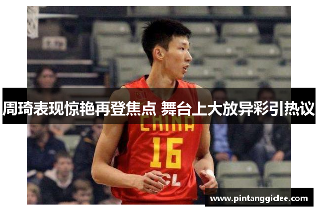周琦表现惊艳再登焦点 舞台上大放异彩引热议