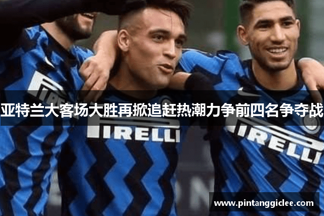 亚特兰大客场大胜再掀追赶热潮力争前四名争夺战