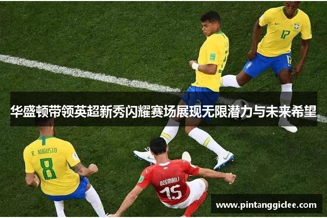 华盛顿带领英超新秀闪耀赛场展现无限潜力与未来希望