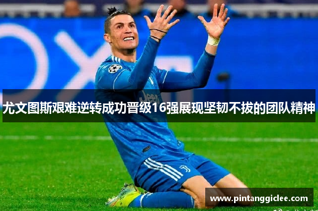 尤文图斯艰难逆转成功晋级16强展现坚韧不拔的团队精神