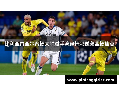 比利亚雷亚尔客场大胜对手演绎精彩逆袭全场焦点
