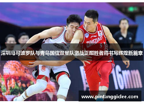 深圳马可波罗队与青岛国信双星队激战正酣胜者将书写辉煌新篇章