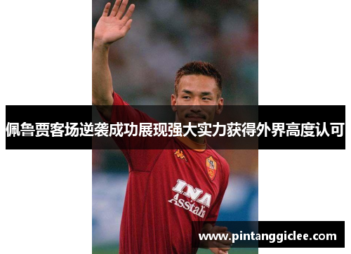 佩鲁贾客场逆袭成功展现强大实力获得外界高度认可