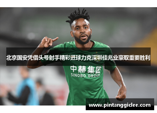 北京国安凭借头号射手精彩进球力克深圳佳兆业豪取重要胜利